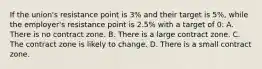 If the union's resistance point is 3% and their target is 5%, while the employer's resistance point is 2.5% with a target of 0: A. There is no contract zone. B. There is a large contract zone. C. The contract zone is likely to change. D. There is a small contract zone.