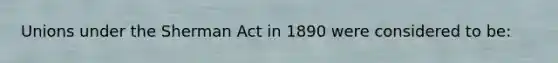 Unions under the Sherman Act in 1890 were considered to be: