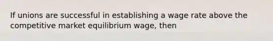 If unions are successful in establishing a wage rate above the competitive market equilibrium​ wage, then