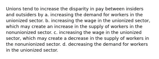 Unions tend to increase the disparity in pay between insiders and outsiders by a. increasing the demand for workers in the unionized sector. b. increasing the wage in the unionized sector, which may create an increase in the supply of workers in the nonunionized sector. c. increasing the wage in the unionized sector, which may create a decrease in the supply of workers in the nonunionized sector. d. decreasing the demand for workers in the unionized sector.