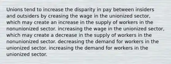 Unions tend to increase the disparity in pay between insiders and outsiders by creasing the wage in the unionized sector, which may create an increase in the supply of workers in the nonunionized sector. increasing the wage in the unionized sector, which may create a decrease in the supply of workers in the nonunionized sector. decreasing the demand for workers in the unionized sector. increasing the demand for workers in the unionized sector.