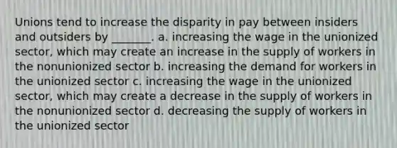 Unions tend to increase the disparity in pay between insiders and outsiders by _______. a. increasing the wage in the unionized sector, which may create an increase in the supply of workers in the nonunionized sector b. increasing the demand for workers in the unionized sector c. increasing the wage in the unionized sector, which may create a decrease in the supply of workers in the nonunionized sector d. decreasing the supply of workers in the unionized sector