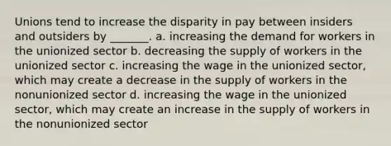 Unions tend to increase the disparity in pay between insiders and outsiders by _______. a. increasing the demand for workers in the unionized sector b. decreasing the supply of workers in the unionized sector c. increasing the wage in the unionized sector, which may create a decrease in the supply of workers in the nonunionized sector d. increasing the wage in the unionized sector, which may create an increase in the supply of workers in the nonunionized sector