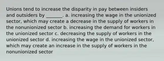 Unions tend to increase the disparity in pay between insiders and outsiders by _______. a. increasing the wage in the unionized sector, which may create a decrease in the supply of workers in the nonunionized sector b. increasing the demand for workers in the unionized sector c. decreasing the supply of workers in the unionized sector d. increasing the wage in the unionized sector, which may create an increase in the supply of workers in the nonunionized sector