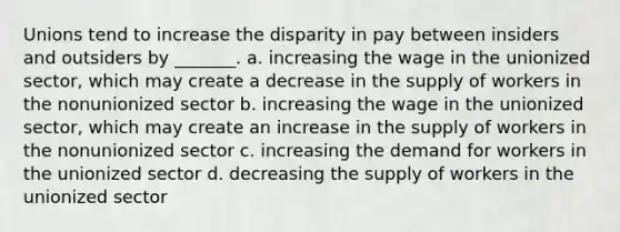 Unions tend to increase the disparity in pay between insiders and outsiders by _______. a. increasing the wage in the unionized sector, which may create a decrease in the supply of workers in the nonunionized sector b. increasing the wage in the unionized sector, which may create an increase in the supply of workers in the nonunionized sector c. increasing the demand for workers in the unionized sector d. decreasing the supply of workers in the unionized sector