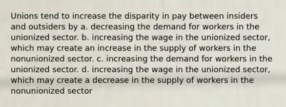 Unions tend to increase the disparity in pay between insiders and outsiders by a. decreasing the demand for workers in the unionized sector. b. increasing the wage in the unionized sector, which may create an increase in the supply of workers in the nonunionized sector. c. increasing the demand for workers in the unionized sector. d. increasing the wage in the unionized sector, which may create a decrease in the supply of workers in the nonunionized sector