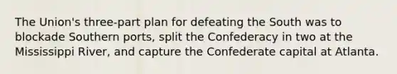 The Union's three-part plan for defeating the South was to blockade Southern ports, split the Confederacy in two at the Mississippi River, and capture the Confederate capital at Atlanta.