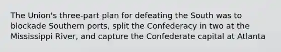 The Union's three-part plan for defeating the South was to blockade Southern ports, split the Confederacy in two at the Mississippi River, and capture the Confederate capital at Atlanta