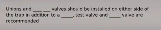 Unions and ____ ___ valves should be installed on either side of the trap in addition to a _____, test valve and _____ valve are recommended