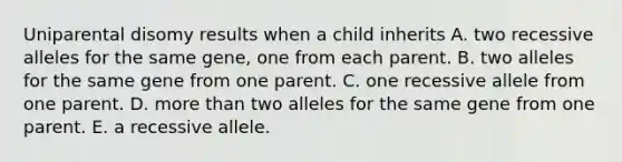 Uniparental disomy results when a child inherits A. two recessive alleles for the same gene, one from each parent. B. two alleles for the same gene from one parent. C. one recessive allele from one parent. D. <a href='https://www.questionai.com/knowledge/keWHlEPx42-more-than' class='anchor-knowledge'>more than</a> two alleles for the same gene from one parent. E. a recessive allele.