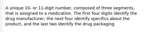 A unique 10- or 11-digit number, composed of three segments, that is assigned to a medication. The first four digits identify the drug manufacturer, the next four identify specifics about the product, and the last two identify the drug packaging