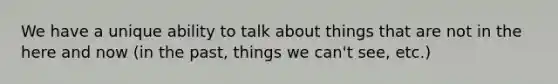 We have a unique ability to talk about things that are not in the here and now (in the past, things we can't see, etc.)