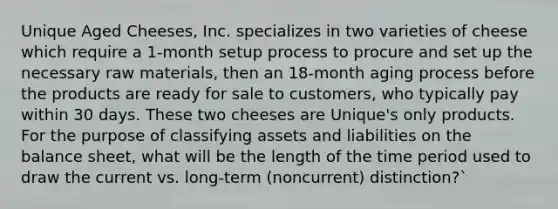 Unique Aged Cheeses, Inc. specializes in two varieties of cheese which require a 1-month setup process to procure and set up the necessary raw materials, then an 18-month aging process before the products are ready for sale to customers, who typically pay within 30 days. These two cheeses are Unique's only products. For the purpose of classifying assets and liabilities on the balance sheet, what will be the length of the time period used to draw the current vs. long-term (noncurrent) distinction?`
