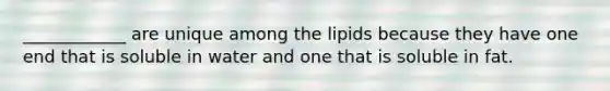 ____________ are unique among the lipids because they have one end that is soluble in water and one that is soluble in fat.