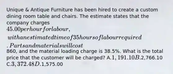 Unique & Antique Furniture has been hired to create a custom dining room table and chairs. The estimate states that the company charges 45.00 per hour for labour, with an estimated time of 35 hours of labour required. Parts and materials will cost860, and the material loading charge is 38.5%. What is the total price that the customer will be charged? A.1,191.10 B.2,766.10 C.3,372.48 D.1,575.00