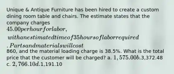 Unique & Antique Furniture has been hired to create a custom dining room table and chairs. The estimate states that the company charges 45.00 per hour for labor, with an estimated time of 35 hours of labor required. Parts and materials will cost860, and the material loading charge is 38.5%. What is the total price that the customer will be charged? a. 1,575.00 b.3,372.48 c. 2,766.10 d.1,191.10