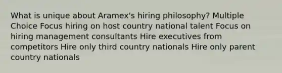 What is unique about Aramex's hiring philosophy? Multiple Choice Focus hiring on host country national talent Focus on hiring management consultants Hire executives from competitors Hire only third country nationals Hire only parent country nationals