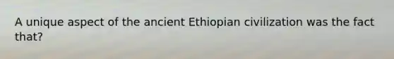 A unique aspect of the ancient Ethiopian civilization was the fact that?