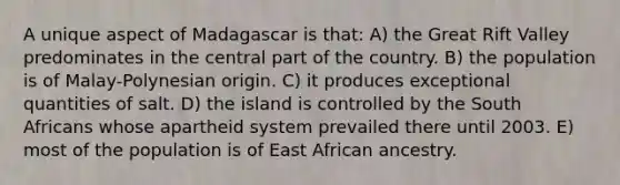 A unique aspect of Madagascar is that: A) the Great Rift Valley predominates in the central part of the country. B) the population is of Malay-Polynesian origin. C) it produces exceptional quantities of salt. D) the island is controlled by the South Africans whose apartheid system prevailed there until 2003. E) most of the population is of East African ancestry.