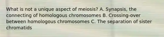 What is not a unique aspect of meiosis? A. Synapsis, the connecting of homologous chromosomes B. Crossing-over between homologous chromosomes C. The separation of sister chromatids