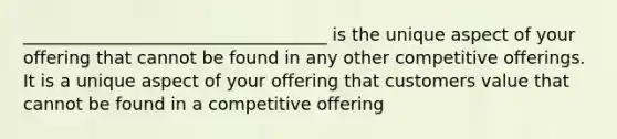 ___________________________________ is the unique aspect of your offering that cannot be found in any other competitive offerings. It is a unique aspect of your offering that customers value that cannot be found in a competitive offering