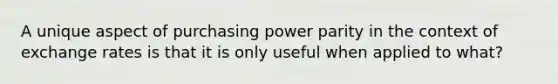 A unique aspect of purchasing power parity in the context of exchange rates is that it is only useful when applied to what?