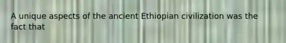 A unique aspects of the ancient Ethiopian civilization was the fact that