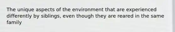 The unique aspects of the environment that are experienced differently by siblings, even though they are reared in the same family