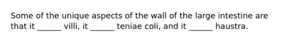 Some of the unique aspects of the wall of the large intestine are that it ______ villi, it ______ teniae coli, and it ______ haustra.