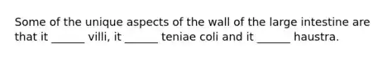 Some of the unique aspects of the wall of the <a href='https://www.questionai.com/knowledge/kGQjby07OK-large-intestine' class='anchor-knowledge'>large intestine</a> are that it ______ villi, it ______ teniae coli and it ______ haustra.