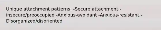 Unique attachment patterns: -Secure attachment -insecure/preoccupied -Anxious-avoidant -Anxious-resistant -Disorganized/disoriented