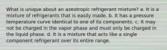 What is unique about an azeotropic refrigerant mixture? a. It is a mixture of refrigerants that is easily made. b. It has a pressure temperature curve identical to one of its components. c. It may not be charged in the vapor phase and must only be charged in the liquid phase. d. It is a mixture that acts like a single component refrigerant over its entire range.