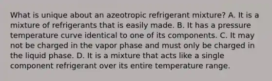 What is unique about an azeotropic refrigerant mixture? A. It is a mixture of refrigerants that is easily made. B. It has a pressure temperature curve identical to one of its components. C. It may not be charged in the vapor phase and must only be charged in the liquid phase. D. It is a mixture that acts like a single component refrigerant over its entire temperature range.