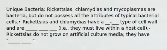 Unique Bacteria: Rickettsias, chlamydias and mycoplasmas are bacteria, but do not possess all the attributes of typical bacterial cells.• Rickettsias and chlamydias have a __-___ type of cell wall and are _____ ____ ___ (i.e., they must live within a host cell).-Rickettsias do not grow on artificial culture media; they have "_____ ____."