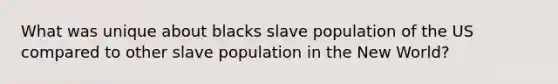 What was unique about blacks slave population of the US compared to other slave population in the New World?