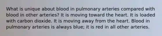 What is unique about blood in pulmonary arteries compared with blood in other arteries? It is moving toward the heart. It is loaded with carbon dioxide. It is moving away from the heart. Blood in pulmonary arteries is always blue; it is red in all other arteries.