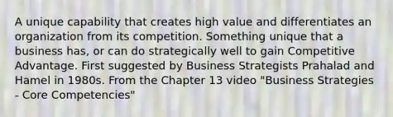 A unique capability that creates high value and differentiates an organization from its competition. Something unique that a business has, or can do strategically well to gain Competitive Advantage. First suggested by Business Strategists Prahalad and Hamel in 1980s. From the Chapter 13 video "Business Strategies - Core Competencies"