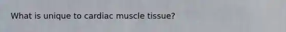 What is unique to cardiac muscle tissue?