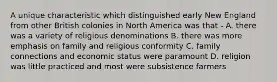 A unique characteristic which distinguished early New England from other British colonies in North America was that - A. there was a variety of religious denominations B. there was more emphasis on family and religious conformity C. family connections and economic status were paramount D. religion was little practiced and most were subsistence farmers