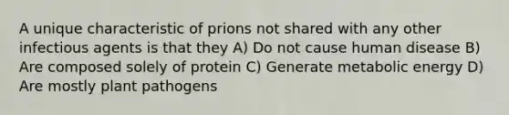 A unique characteristic of prions not shared with any other infectious agents is that they A) Do not cause human disease B) Are composed solely of protein C) Generate metabolic energy D) Are mostly <a href='https://www.questionai.com/knowledge/kQf7cgLGJg-plant-pathogens' class='anchor-knowledge'>plant pathogens</a>