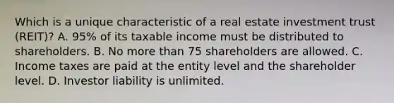 Which is a unique characteristic of a real estate investment trust (REIT)? A. 95% of its taxable income must be distributed to shareholders. B. No more than 75 shareholders are allowed. C. Income taxes are paid at the entity level and the shareholder level. D. Investor liability is unlimited.