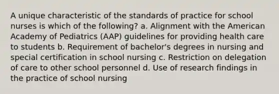 A unique characteristic of the standards of practice for school nurses is which of the following? a. Alignment with the American Academy of Pediatrics (AAP) guidelines for providing health care to students b. Requirement of bachelor's degrees in nursing and special certification in school nursing c. Restriction on delegation of care to other school personnel d. Use of research findings in the practice of school nursing