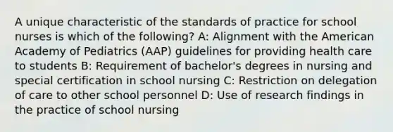 A unique characteristic of the standards of practice for school nurses is which of the following? A: Alignment with the American Academy of Pediatrics (AAP) guidelines for providing health care to students B: Requirement of bachelor's degrees in nursing and special certification in school nursing C: Restriction on delegation of care to other school personnel D: Use of research findings in the practice of school nursing