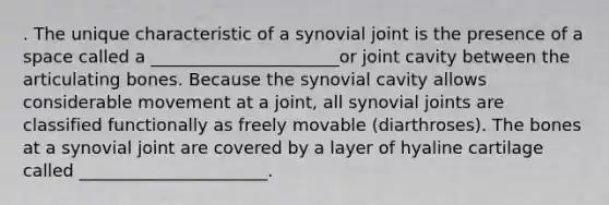 . The unique characteristic of a synovial joint is the presence of a space called a ______________________or joint cavity between the articulating bones. Because the synovial cavity allows considerable movement at a joint, all synovial joints are classified functionally as freely movable (diarthroses). The bones at a synovial joint are covered by a layer of hyaline cartilage called ______________________.