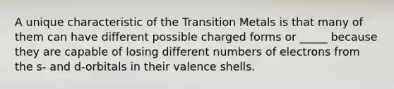 A unique characteristic of the Transition Metals is that many of them can have different possible charged forms or _____ because they are capable of losing different numbers of electrons from the s- and d-orbitals in their valence shells.