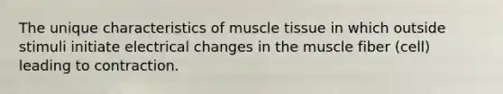 The unique characteristics of muscle tissue in which outside stimuli initiate electrical changes in the muscle fiber (cell) leading to contraction.