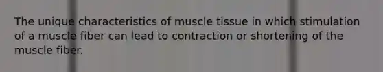 The unique characteristics of muscle tissue in which stimulation of a muscle fiber can lead to contraction or shortening of the muscle fiber.