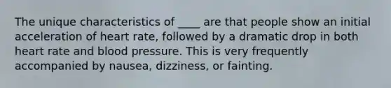 The unique characteristics of ____ are that people show an initial acceleration of heart rate, followed by a dramatic drop in both heart rate and blood pressure. This is very frequently accompanied by nausea, dizziness, or fainting.