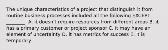 The unique characteristics of a project that distinguish it from routine business processes included all the following EXCEPT​ ________. A. it​ doesn't require resources from different areas B. it has a primary customer or project sponsor C. it may have an element of uncertainty D. it has metrics for success E. it is temporary