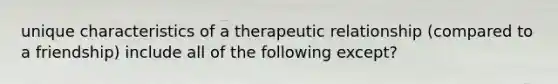 unique characteristics of a therapeutic relationship (compared to a friendship) include all of the following except?